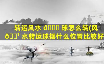 转运风水 🐒 球怎么转(风 🌹 水转运球摆什么位置比较好)